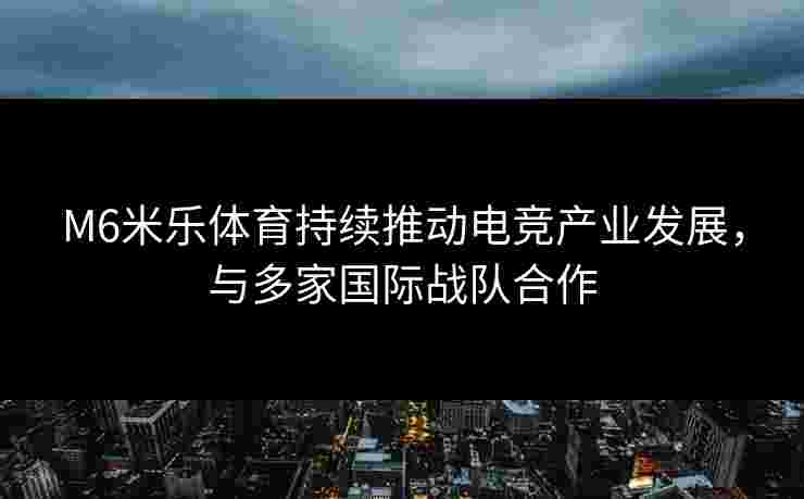 M6米乐体育持续推动电竞产业发展，与多家国际战队合作