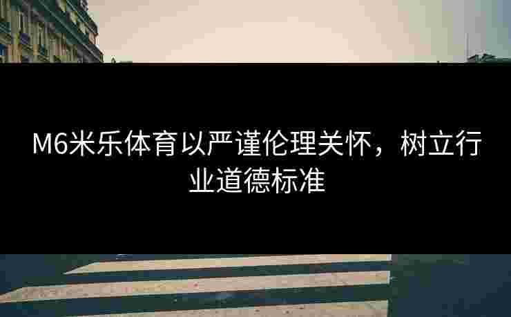 M6米乐体育以严谨伦理关怀，树立行业道德标准