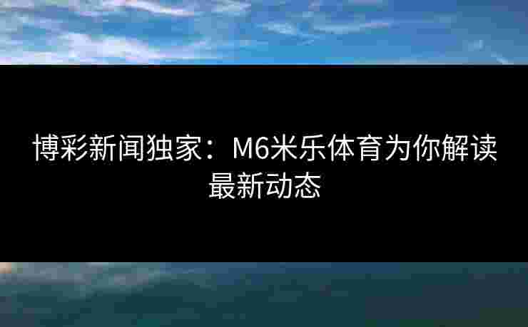博彩新闻独家：M6米乐体育为你解读最新动态