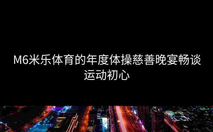 M6米乐体育的年度体操慈善晚宴畅谈运动初心 M6米乐体育的年度体操慈善晚宴畅谈运动初心