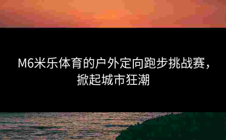 M6米乐体育的户外定向跑步挑战赛，掀起城市狂潮
