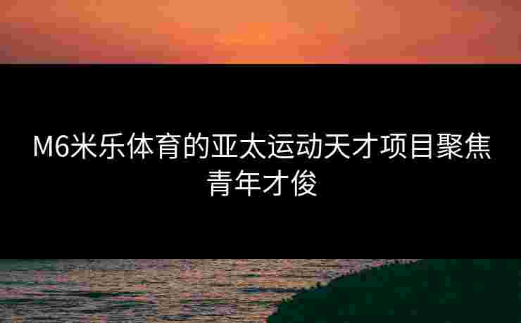 M6米乐体育的亚太运动天才项目聚焦青年才俊