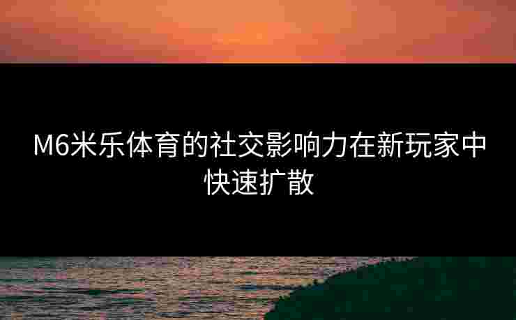 M6米乐体育的社交影响力在新玩家中快速扩散
