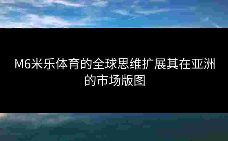 M6米乐体育的全球思维扩展其在亚洲的市场版图