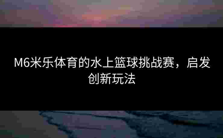 M6米乐体育的水上篮球挑战赛，启发创新玩法