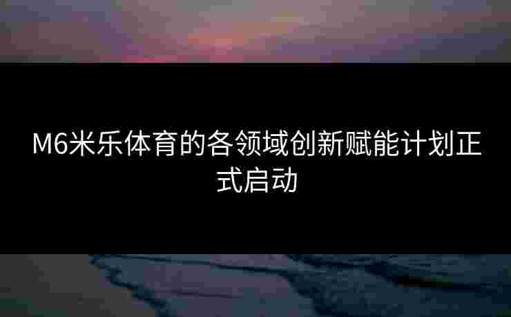 M6米乐体育的各领域创新赋能计划正式启动