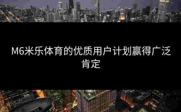 M6米乐体育的优质用户计划赢得广泛肯定