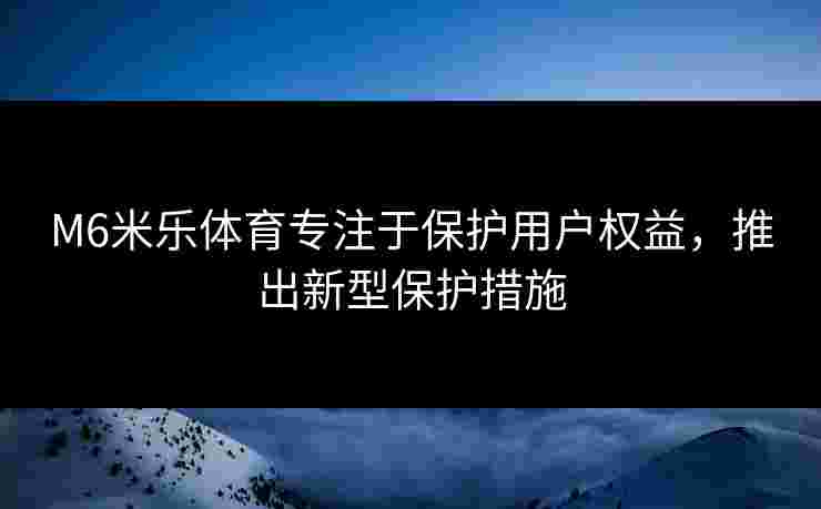 M6米乐体育专注于保护用户权益，推出新型保护措施