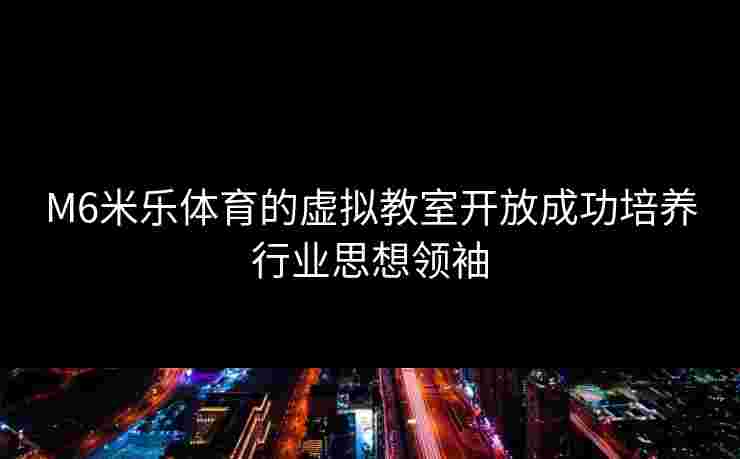 M6米乐体育的虚拟教室开放成功培养行业思想领袖
