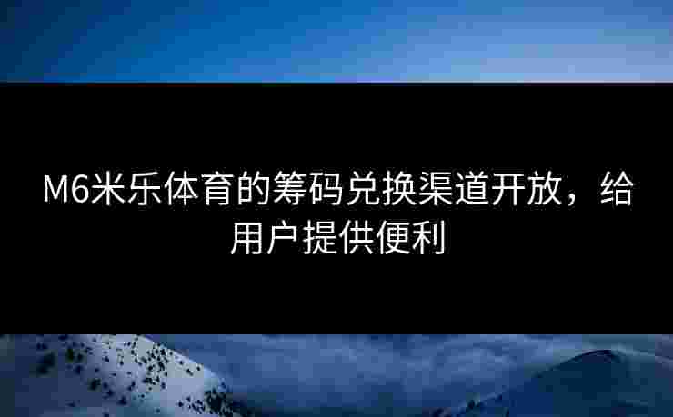 M6米乐体育的筹码兑换渠道开放，给用户提供便利