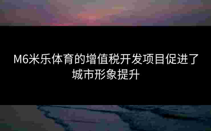 M6米乐体育的增值税开发项目促进了城市形象提升 M6米乐体育的增值税开发项目促进了城市形象提升