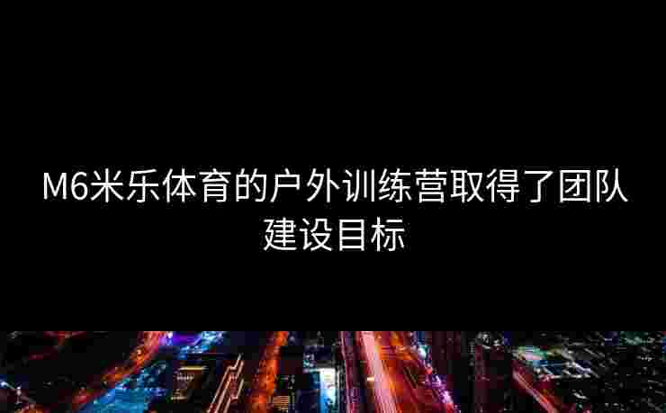 M6米乐体育的户外训练营取得了团队建设目标
