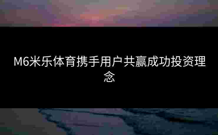 M6米乐体育携手用户共赢成功投资理念