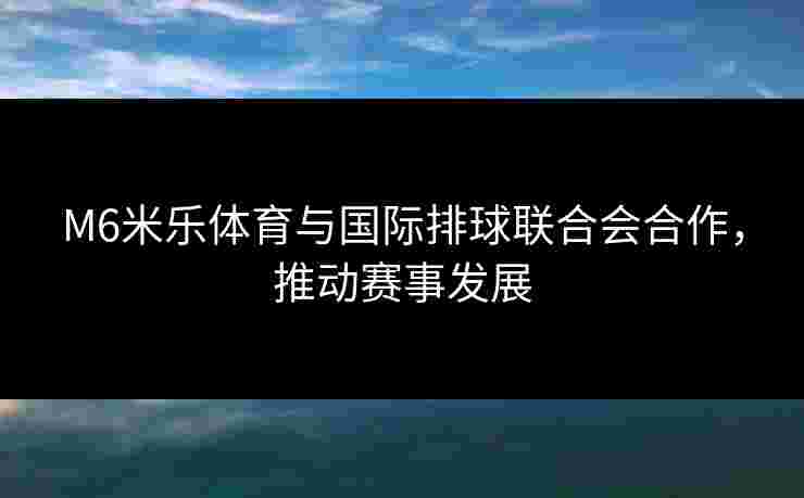 M6米乐体育与国际排球联合会合作，推动赛事发展