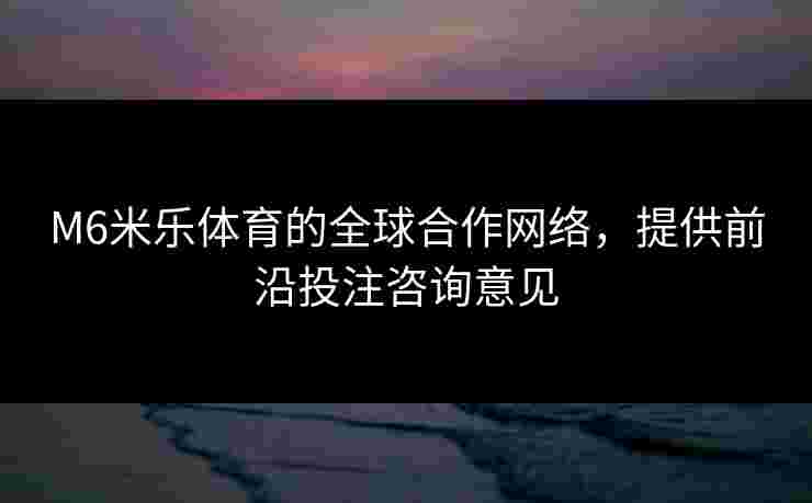 M6米乐体育的全球合作网络，提供前沿投注咨询意见