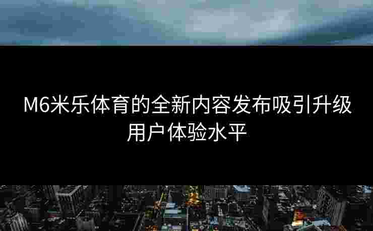 M6米乐体育的全新内容发布吸引升级用户体验水平
