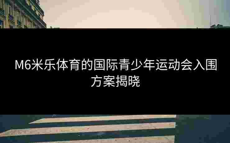 M6米乐体育的国际青少年运动会入围方案揭晓