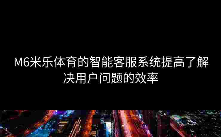M6米乐体育的智能客服系统提高了解决用户问题的效率