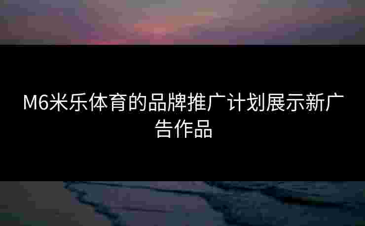 M6米乐体育的品牌推广计划展示新广告作品 M6米乐体育的品牌推广计划展示新广告作品