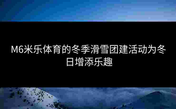 M6米乐体育的冬季滑雪团建活动为冬日增添乐趣