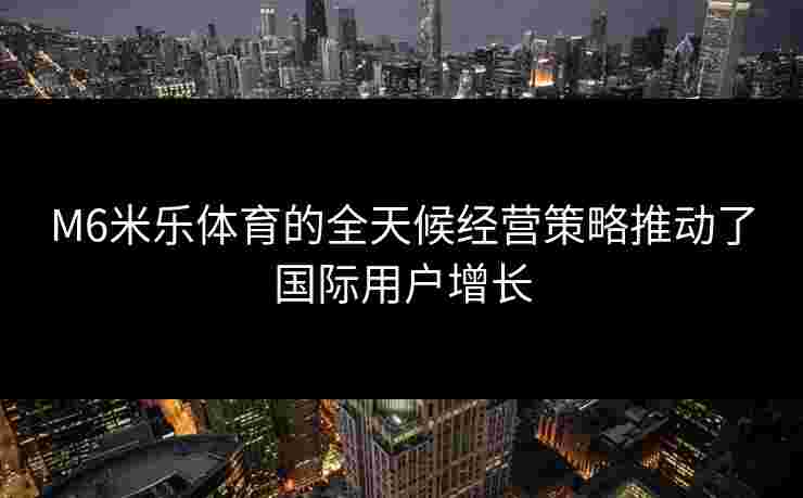 M6米乐体育的全天候经营策略推动了国际用户增长