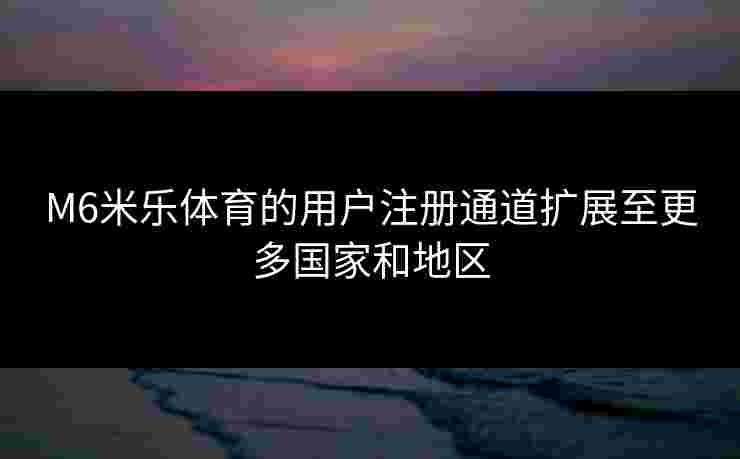 M6米乐体育的用户注册通道扩展至更多国家和地区