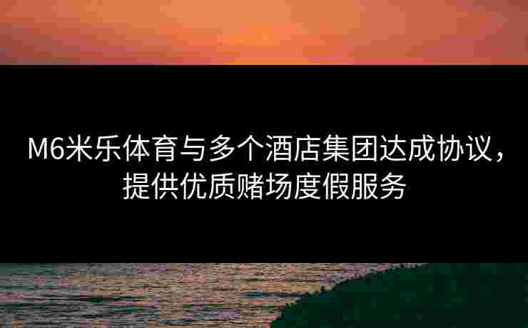M6米乐体育与多个酒店集团达成协议，提供优质赌场度假服务