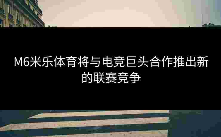 M6米乐体育将与电竞巨头合作推出新的联赛竞争