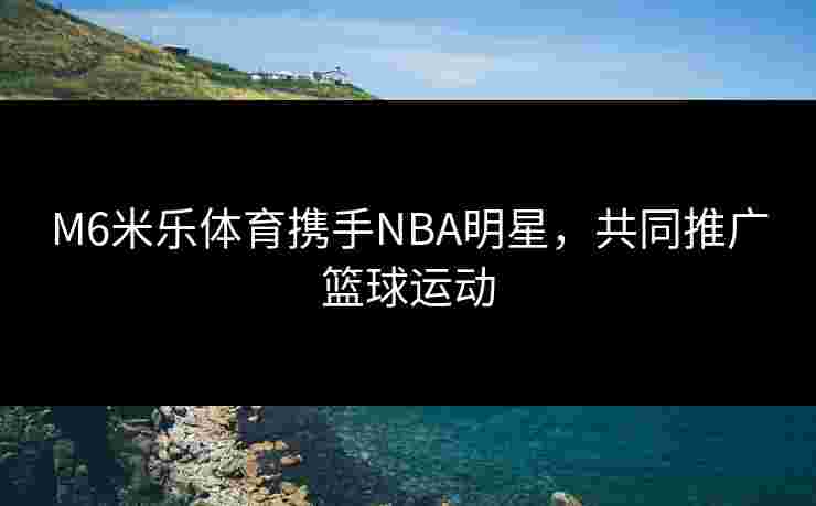 M6米乐体育携手NBA明星，共同推广篮球运动