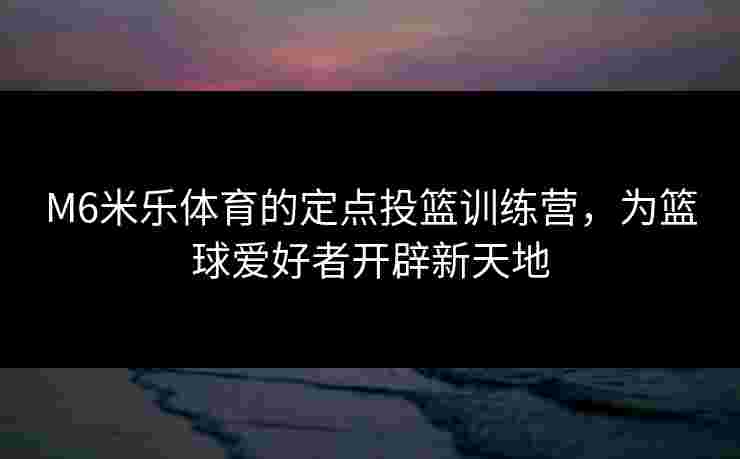 M6米乐体育的定点投篮训练营，为篮球爱好者开辟新天地