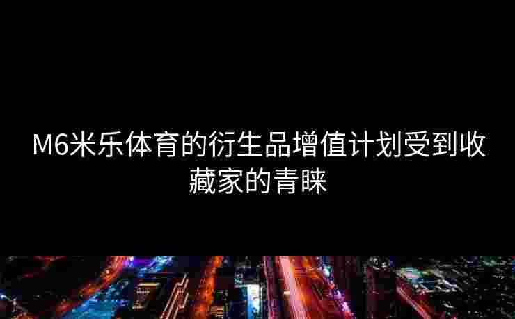M6米乐体育的衍生品增值计划受到收藏家的青睐